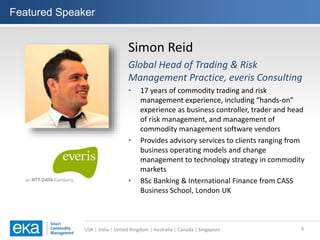 USA | India | United Kingdom | Australia | Canada | Singapore
Featured Speaker
3
Simon Reid
Global Head of Trading & Risk
Management Practice, everis Consulting
• 17 years of commodity trading and risk
management experience, including “hands-on”
experience as business controller, trader and head
of risk management, and management of
commodity management software vendors
• Provides advisory services to clients ranging from
business operating models and change
management to technology strategy in commodity
markets
• BSc Banking & International Finance from CASS
Business School, London UK
 