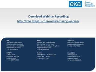 USA
Two Harbor Point Square
100 Washington Boulevard,
Stamford, Connecticut 06902
United States of America
T: +1.203.810.4250
EUROPE
2 Sheen Road
Richmond , TW9 1AE
United Kingdom
T: +44.208.973.2683
AUSTRALIA
Level 5 185 Victoria Square
Adelaide 5000 SA Australia
T: +61.0.4479.77831
SINGAPORE
17 Phillip Street
Grand Building 05-01
Singapore 048695
Tel No: +65.8363.2635
INDIA
Embassy Tech Village, Phase II
Aster Building 2A, East Tower
Devarabeesanahalli, Outer Ring Road
Bangalore 560 103 India
T: +91.80.40819200
CANADA
Suite 730, 734 - 7th Avenue SW
Calgary, AB , T2P 3P8
T: +1.403.237.7740
Download Webinar Recording:
http://info.ekaplus.com/metals-mining-webinar
 
