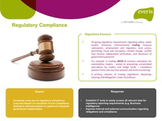  On-going regulatory requirements regarding safety, water
quality, emissions, environmental, trading, resource
nationalism, employment and migration, land access,
permitting, fraud and corruption, climate change, conflict
free mineral independent verification, and disclosure of
government payments
 For example in trading, MIFID II removes exemption for
commodities traders - aimed at preventing uncontrolled
speculation by traders and hedge funds – mandatory
position limits and real time position and limits monitoring
 4 primary streams of trading regulations: Reporting;
Clearing; Risk Mitigation; Trade Surveillance
Regulatory Pressure
Regulatory Compliance
Response
• Establish IT tools to easily access all relevant data for
regulatory reporting requirements (e.g. Business
Intelligence)
• Improve internal and external communication regarding
obligations and compliance
Impact
• Increased costs due to regulatory compliance
• Cost and impact on reputation of non-compliance,
leading to reduced access to capital and impaired
government relationships
 