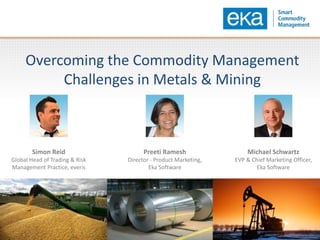 Overcoming the Commodity Management
Challenges in Metals & Mining
Simon Reid
Global Head of Trading & Risk
Management Practice, everis
Michael Schwartz
EVP & Chief Marketing Officer,
Eka Software
Preeti Ramesh
Director - Product Marketing,
Eka Software
 