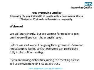 Welcome!
We will start shortly, but are waiting for people to join,
don’t worry if you can’t hear anything yet.
Before we start we will be going through some E-Seminar
housekeeping items, so that everyone can participate
fully in the online meeting
If you are having difficulties joining the meeting please
call Lesley Manning on : 0116 295 0057
NHS Improving Quality
Improving the physical health of people with serious mental illness
The Lester 2014 tool and Broadmoor case study
THIS WEBINAR WILL BE RECORDED
 