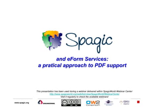 and eForm Services:
                  a pratical approach to PDF support



                 This presentation has been used during a webinar delivered within SpagoWorld Webinar Center:
                              http://www.spagoworld.org/xwiki/bin/view/SpagoWorld/WebinarCenter
                                         Visit it regularly to check the available webinars!

www.spagic.org                                                                                                  1
 