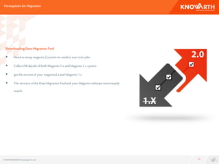 Prerequisitefor Migration
17
DownloadingDataMigrationTool
 Needtosetupmagento2systemno needtostartcronjobs
 CollectDBdetailsofboth Magento1.xandMagento2.xsystem
 gettheversionofyourmagento2.xand Magento1.x
 TheversionsoftheDataMigrationTooland your Magentosoftwaremustexactly
match.
© 2016 KNOWARTHTechnologiesPvt. Ltd.
 