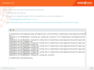 Code MigrationTool
Thiswill convert layoutfilesasper magento2 standard,individualxml for eachaction)
 phpbin/migrate.phpconvertConfig<dst>.
 Thisstepwill convertconfigurationto magento2, it will createseparatefilesforevents, routes,systemconfigurationetc.
 phpbin/migrate.phpconvertPhpCode<dst><m1> <m2> .
(Thisisfinalstepandwill copy businesslogicfrom m1 versionto m2 version,basicallyconvert syntaxof mage classto classpathasper m2 standard)
© 2016 KNOWARTHTechnologiesPvt. Ltd.
 