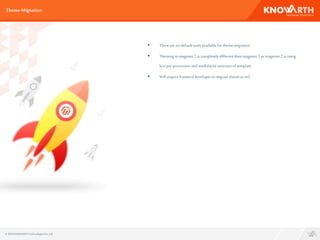  Therearenodefaulttoolsavailablefor thememigration
 Themingin magento 2 is completelydifferentthenmagento 1 asmagento 2 is using
lesspre-processorsandmodularisestructureof template
 Will requirefrontenddeveloperto migrate theme to m2
ThemeMigration
© 2016 KNOWARTHTechnologiesPvt. Ltd.
 