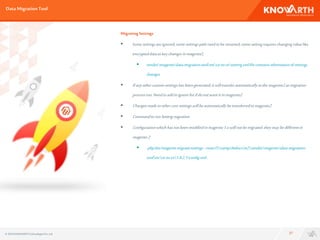 DataMigrationTool
27
Migrating Settings
 Some settingsareignored, somesettingspathneedto be renamed,somesettingrequireschanging value like
encrypteddataaskey changesin magento2.
 vendormagentodata-migration-tooletcce-to-cesetting.xmlfile containsinformationof settings
changes
 Ifanyothercustomsettingshasbeengenerated,it willtransferautomaticallytothemagento2asmigration
processrun.Needtoaddinignorelistifdonotwantit inmagento2
 Changesmadeinothercoresettingswillbeautomaticallybetransferredtomagento2
 CommandtorunSettingmigration
 Configurationwhichhasnotbeenmodifiedin magento1.x willnotbemigrated.theymaybedifferentin
magento2
 phpbin/magentomigrate:settings--resetD:xamphtdocsm2vendormagentodata-migration-
tooletcce-to-ce1.9.2.1config.xml.
© 2016 KNOWARTHTechnologiesPvt. Ltd.
 