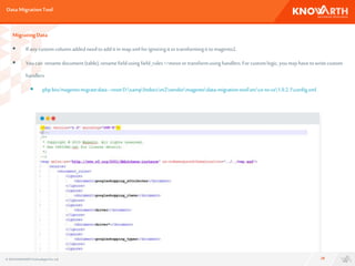 DataMigrationTool
28
MigratingData
 Ifanycustomcolumnaddedneedtoadditin map.xmlforignoringitortransformingittomagento2.
 Youcan renamedocument(table),renamefieldusing field_rules=>moveortransformusinghandlers.Forcustomlogic, you mayhavetowritecustom
handlers
 phpbin/magentomigrate:data--resetD:xamphtdocsm2vendormagentodata-migration-tooletcce-to-ce1.9.2.1config.xml.
© 2016 KNOWARTHTechnologiesPvt. Ltd.
 