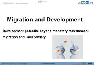 Migration and Development
 Development potential beyond monetary remittances:
 Migration and Civil Society
          Community Level Environmental Awareness Foundation – Africa
                               CLEAN-AFRICA e.V.


                                                 GGDS 2012
                                                                                                                                   1
                                                                                                                    02.10.2012
© Copyright Anke Butscher Consult and CLEAN-AFRICA e.V.   Dr. Anke Butscher/ Freda Marful
                                                                                            Webinar: Migration and Civil Society
 