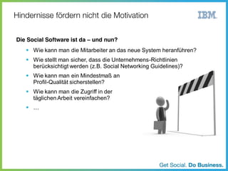 Die Social Software ist da – und nun?

Wie kann man die Mitarbeiter an das neue System heranführen?
Wie stellt man sicher, dass die Unternehmens-Richtlinien
berücksichtigt werden (z.B. Social Networking Guidelines)?
Wie kann man ein Mindestmaß an
Profil-Qualität sicherstellen?
Wie kann man die Zugriff in der
täglichen Arbeit vereinfachen?

…

 