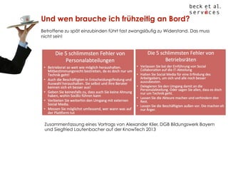 Und wen brauche ich frühzeitig an Bord?
Betroffene zu spät einzubinden führt fast zwangsläufig zu Widerstand. Das muss
nicht sein!

Zusammenfassung eines Vortrags von Alexander Klier, DGB Bildungswerk Bayern
und Siegfried Lautenbacher auf der KnowTech 2013

© Beck et al. Services GmbH

 
