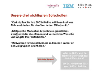 Unsere drei wichtigsten Botschaften
“Verknüpfen Sie Ihre SBC Initiative mit Ihren Business
Ziele und stellen Sie den Sinn in den Mittelpunkt.”
„Erfolgreiche Motivation braucht ein gründliches
Verständnis für die offenen und versteckten Wünsche
und Ängste Ihrer Mitarbeiter.“
"Motivatoren für Social Business sollten sich immer an
den Zielgruppen orientieren.”

Nächster Termin!

Alles im Griff – welche
Plattform unterstützt den
Social Workplace?“
am 26. November 2013
von 14.00 – 15.00 Uhr

© Beck et al. Services GmbH

 