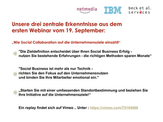 Unsere drei zentrale Erkenntnisse aus dem
ersten Webinar vom 19. September:
„Wie Social Collaboration auf die Unternehmensziele einzahlt“
"Die Zieldefinition entscheidet über Ihren Social Business Erfolg nutzen Sie bestehende Erfahrungen - die richtigen Methoden sparen Monate“
"Social Business ist mehr als nur Technik richten Sie den Fokus auf den Unternehmensnutzen
und binden Sie Ihre Mitarbeiter emotional ein."
„Starten Sie mit einer umfassenden Standortbestimmung und beziehen Sie
Ihre Initiative auf die Unternehmensziele!“

Ein replay findet sich auf Vimeo .. Unter : https://vimeo.com/75194966
© Beck et al. Services GmbH

 