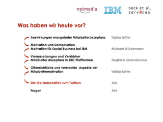 Was haben wir heute vor?
Auswirkungen mangelnder Mitarbeiterakzeptanz
Motivation und Demotivation
Motivation für Social Business bei IBM

Michael Würdemann

Voraussetzungen und Verstärker
Mitarbeiter Akzeptanz in SBC Plattformen

Siegfried Lautenbacher

Offensichtliche und versteckte Aspekte der
Mitarbeitermotivation

Tobias Mitter

Die drei Botschaften zum Twittern

Alle

Fragen

© Beck et al. Services GmbH

Tobias Mitter

Alle

 