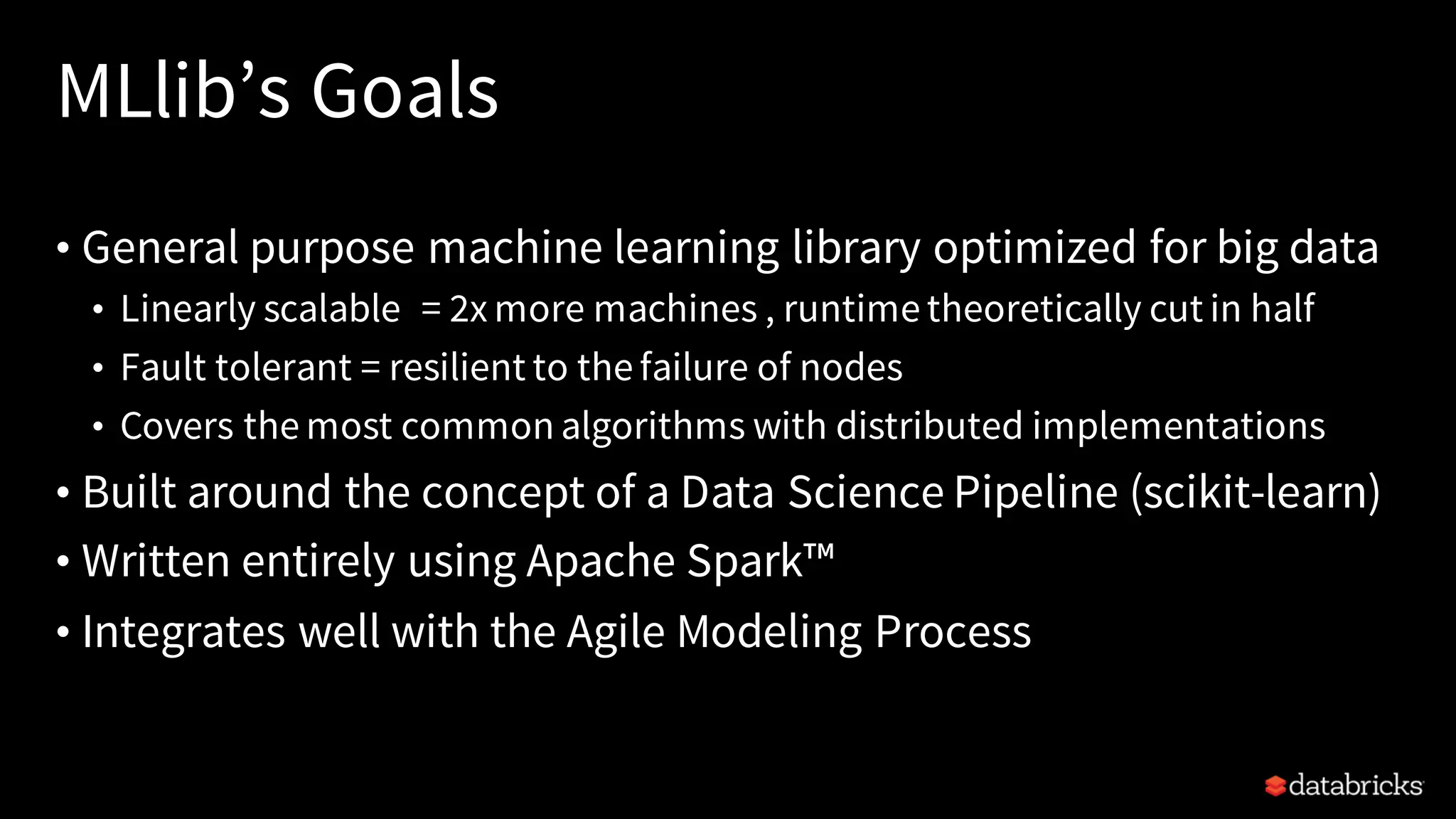 MLlib’s Goals
• General purpose machine learning library optimized for big data
• Linearly scalable = 2x more machines , runtime theoretically cut in half
• Fault tolerant = resilient to the failure of nodes
• Covers the most common algorithms with distributed implementations
• Built around the concept of a Data Science Pipeline (scikit-learn)
• Written entirely using Apache Spark™
• Integrates well with the Agile Modeling Process
 