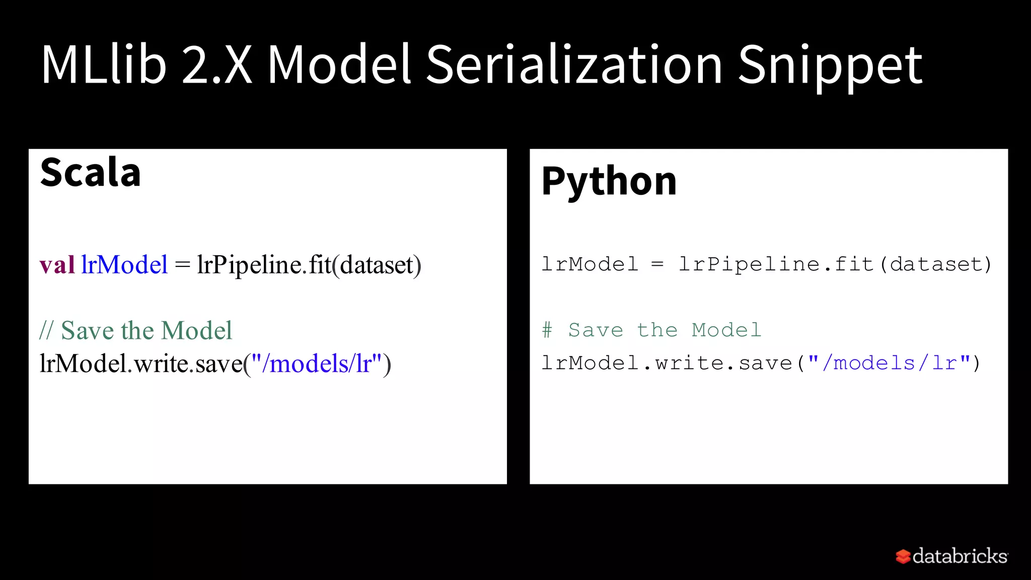 Scala
val lrModel = lrPipeline.fit(dataset)
// Save the Model
lrModel.write.save("/models/lr")
•
MLlib 2.X Model Serialization Snippet
Python
lrModel = lrPipeline.fit(dataset)
# Save the Model
lrModel.write.save("/models/lr")
•
 