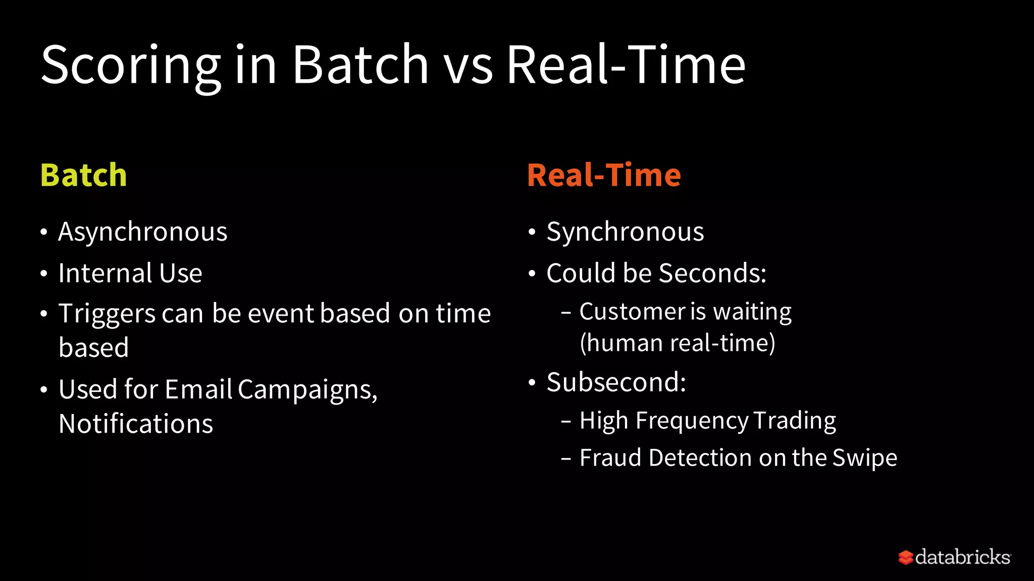 Batch Real-Time
Scoring in Batch vs Real-Time
• Synchronous
• Could be Seconds:
– Customer is waiting
(human real-time)
• Subsecond:
– High FrequencyTrading
– Fraud Detection on the Swipe
• Asynchronous
• Internal Use
• Triggers can be event based on time
based
• Used for EmailCampaigns,
Notifications
 