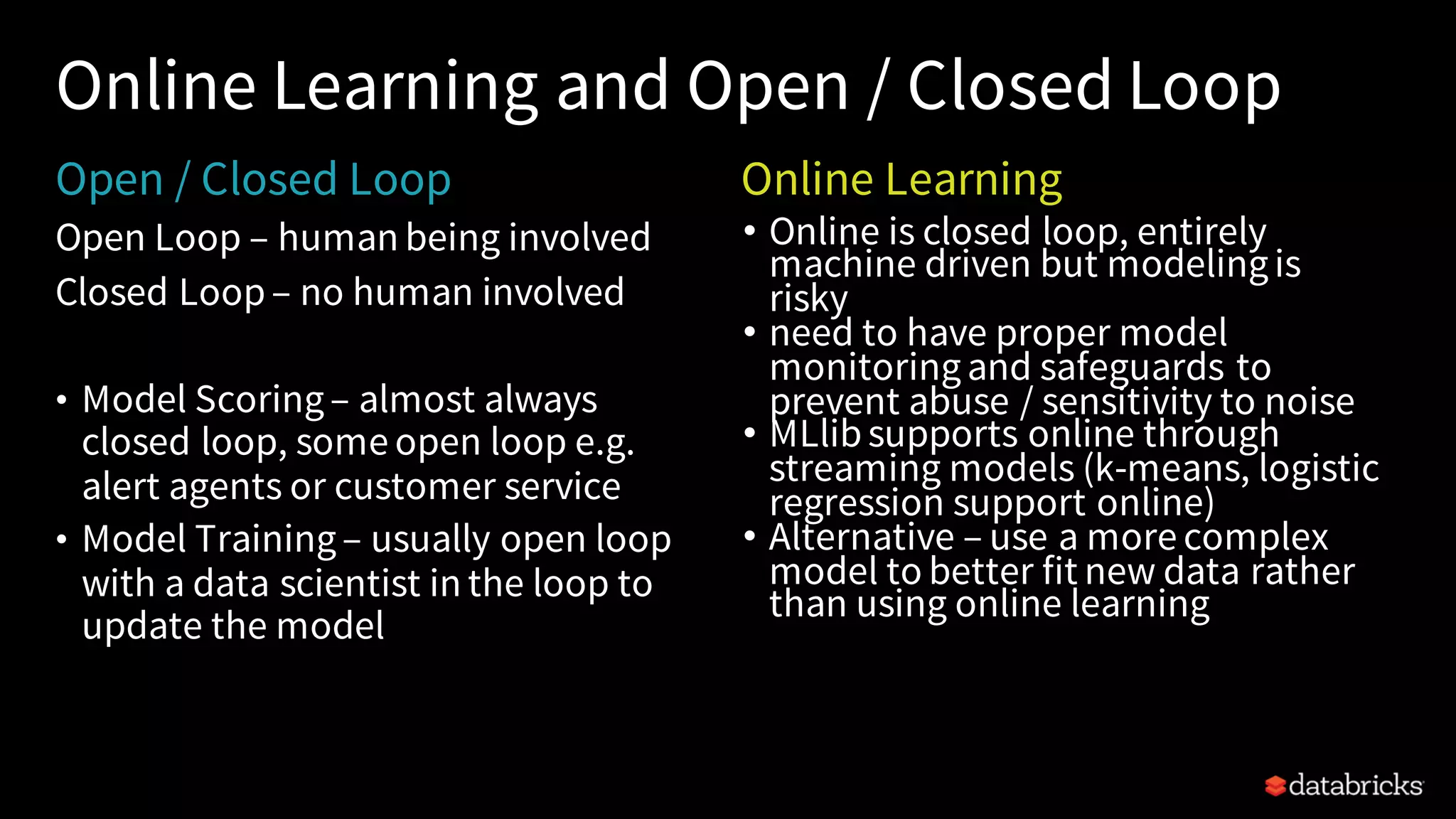 Open Loop – human being involved
Closed Loop– no human involved
• Model Scoring– almost always
closed loop, some open loop e.g.
alert agents or customer service
• Model Training– usually open loop
with a data scientist in the loop to
update the model
Online Learning and Open / Closed Loop
• Online is closed loop, entirely
machine driven but modelingis
risky
• need to have proper model
monitoringand safeguards to
prevent abuse / sensitivity to noise
• MLlibsupports online through
streaming models (k-means, logistic
regression support online)
• Alternative – use a more complex
model to better fit new data rather
than using online learning
Open / Closed Loop Online Learning
 