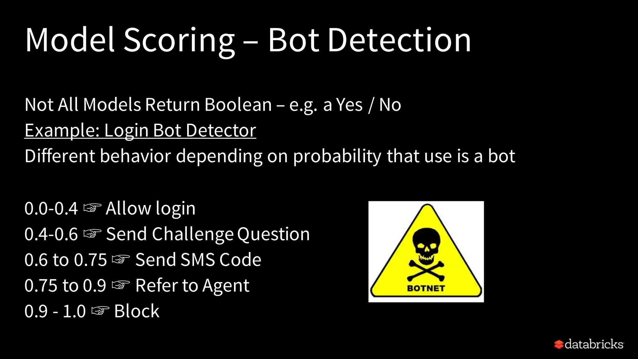 Model Scoring – Bot Detection
Not All Models Return Boolean – e.g. a Yes / No
Example: Login Bot Detector
Different behavior depending on probability that use is a bot
0.0-0.4 ☞ Allow login
0.4-0.6 ☞ Send ChallengeQuestion
0.6 to 0.75 ☞ Send SMS Code
0.75 to 0.9 ☞ Refer to Agent
0.9 - 1.0 ☞ Block
 