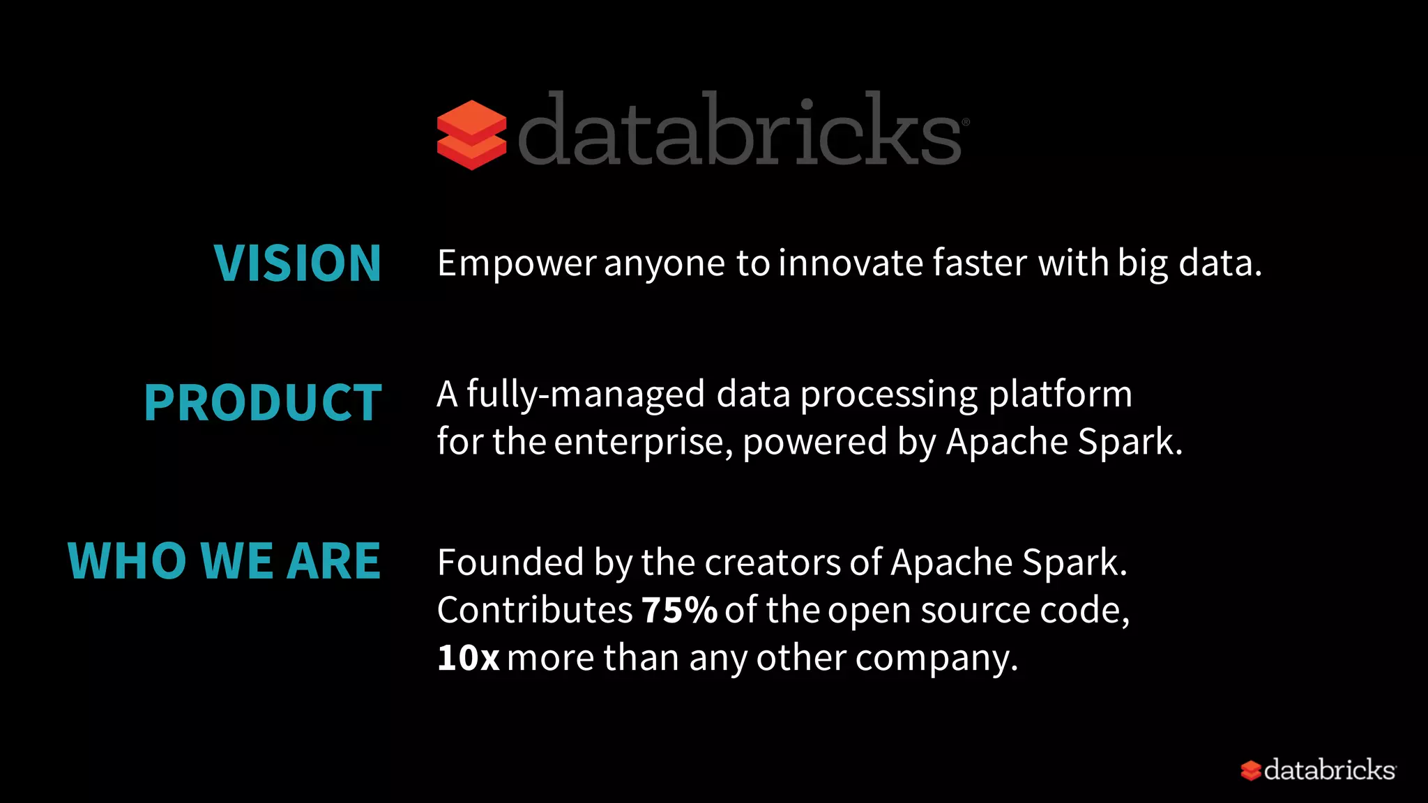 Empower anyone to innovate faster with big data.
Founded by the creators of Apache Spark.
Contributes 75%of the open source code,
10xmore than any other company.
VISION
WHO WE ARE
A fully-managed data processing platform
for the enterprise, powered by Apache Spark.
PRODUCT
 