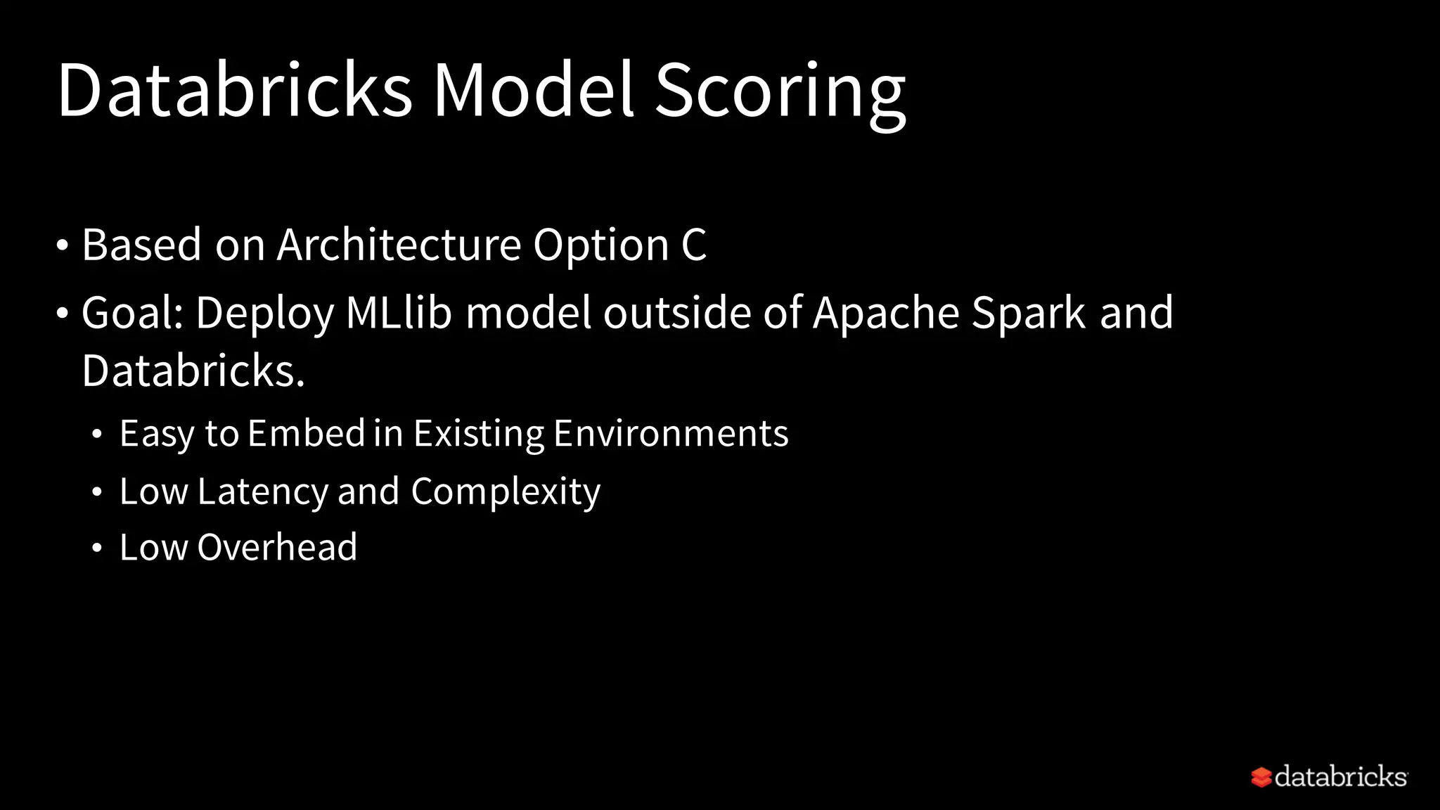 Databricks Model Scoring
• Based on Architecture Option C
• Goal: Deploy MLlib model outside of Apache Spark and
Databricks.
• Easy to Embedin Existing Environments
• Low Latency and Complexity
• Low Overhead
 
