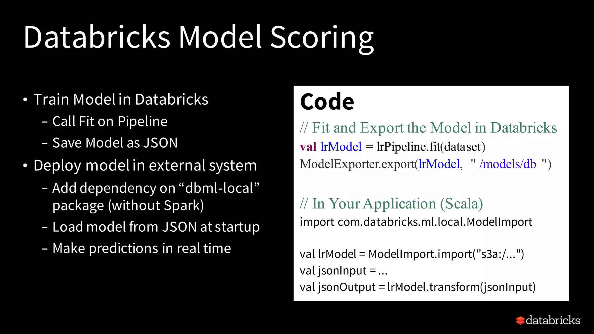 • Train Modelin Databricks
– Call Fit on Pipeline
– Save Model as JSON
• Deploy modelin external system
– Add dependency on “dbml-local”
package (without Spark)
– Load model from JSON at startup
– Make predictions in real time
Databricks Model Scoring
Code
// Fit and Export the Model in Databricks
val lrModel = lrPipeline.fit(dataset)
ModelExporter.export(lrModel, " /models/db ")
// In YourApplication (Scala)
import com.databricks.ml.local.ModelImport
val lrModel = ModelImport.import("s3a:/...")
val jsonInput = ...
val jsonOutput = lrModel.transform(jsonInput)
 