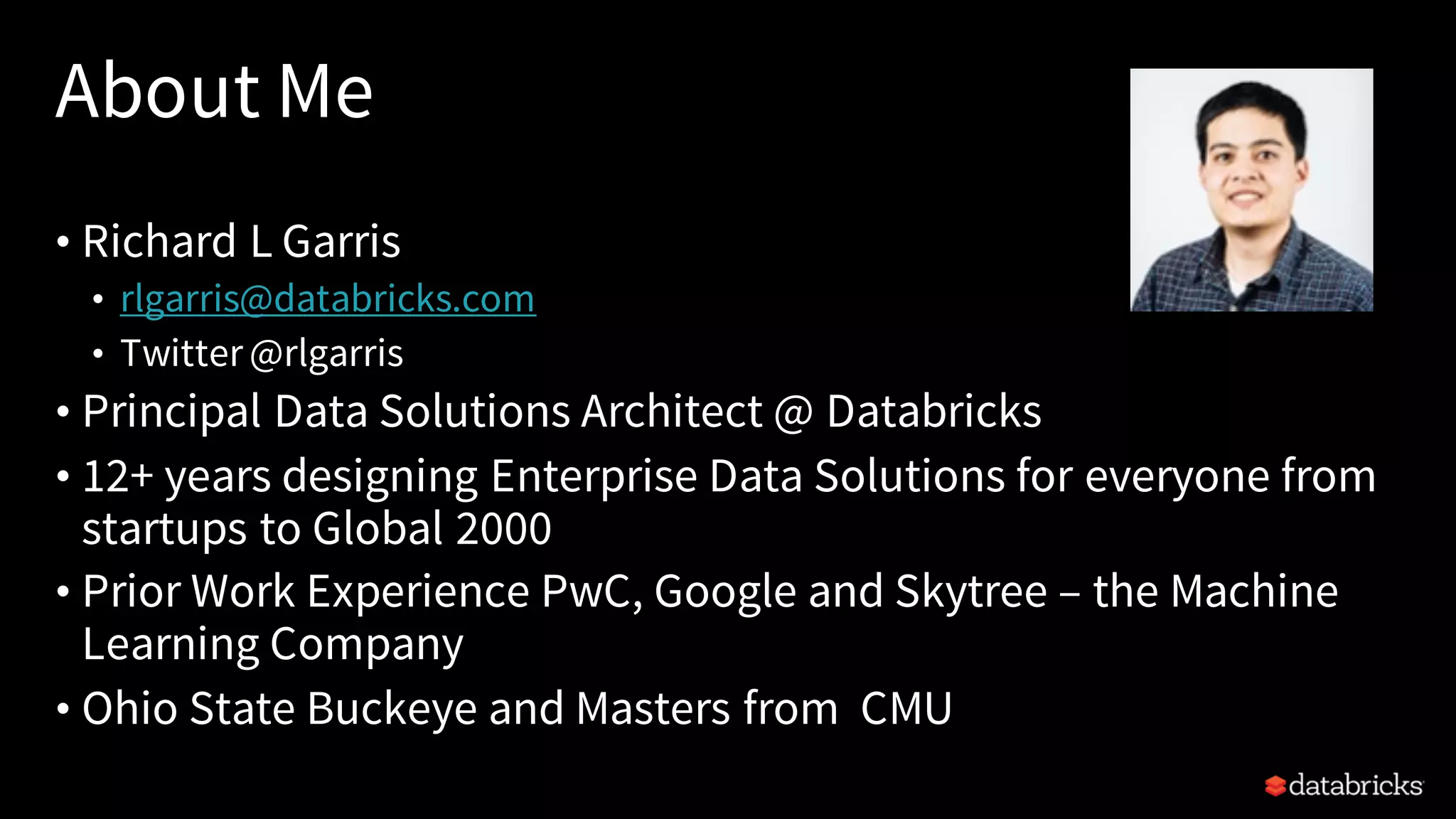 About Me
• Richard L Garris
• rlgarris@databricks.com
• Twitter @rlgarris
• Principal Data Solutions Architect @ Databricks
• 12+ years designing Enterprise Data Solutions for everyone from
startups to Global 2000
• Prior Work Experience PwC, Google and Skytree – the Machine
Learning Company
• Ohio State Buckeye and Masters from CMU
 