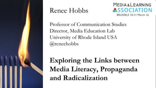 Renee Hobbs
Professor of Communication Studies
Director, Media Education Lab
University of Rhode Island USA
@reneehobbs
Exploring the Links between
Media Literacy, Propaganda
and Radicalization
BRUSSELS 10-11 March 16
 