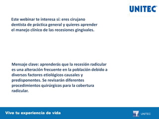Este webinar te interesa sí: eres cirujano
dentista de práctica general y quieres aprender
el manejo clínico de las recesiones gingivales.
Mensaje clave: aprenderás que la recesión radicular
es una alteración frecuente en la población debido a
diversos factores etiológicos causales y
predisponentes. Se revisarán diferentes
procedimientos quirúrgicos para la cobertura
radicular.
UNITEC
 