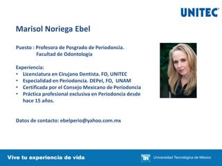 Marisol Noriega Ebel
Puesto : Profesora de Posgrado de Periodoncia.
Facultad de Odontología
Experiencia:
• Licenciatura en Cirujano Dentista. FO, UNITEC
• Especialidad en Periodoncia. DEPeI, FO, UNAM
• Certificada por el Consejo Mexicano de Periodoncia
• Práctica profesional exclusiva en Periodoncia desde
hace 15 años.
Datos de contacto: ebelperio@yahoo.com.mx
Universidad Tecnológica de México
 