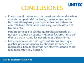 CONCLUSIONES
- El éxito en el tratamiento de recesiones dependerá de un
análisis completo del paciente, tomando en cuenta
factores etiológicos y predisponentes que deben ser
controlados o eliminados para asegurar el éxito en el
tratamiento.
- Para poder elegir la técnica quirúrgica adecuada es
necesario tomar en cuenta múltiples factores tanto del
diente a tratar como las necesidades del paciente.
- Los procedimientos quirúrgicos utilizados en cirugía
plástica periodontal para la cobertura de superficies
radiculares, han demostrado ser efectivos dando como
resultado estética y función.
 