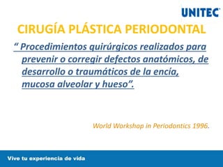 CIRUGÍA PLÁSTICA PERIODONTAL
“ Procedimientos quirúrgicos realizados para
prevenir o corregir defectos anatómicos, de
desarrollo o traumáticos de la encía,
mucosa alveolar y hueso”.
World Workshop in Periodontics 1996.
 