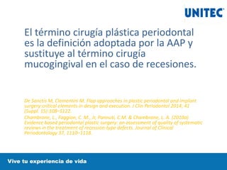 El término cirugía plástica periodontal
es la definición adoptada por la AAP y
sustituye al término cirugía
mucogingival en el caso de recesiones.
De Sanctis M, Clementini M. Flap approaches in plastic periodontal and implant
surgery:critical elements in design and execution. J Clin Periodontol 2014; 41
(Suppl. 15):108–S122.
Chambrone, L., Faggion, C. M., Jr, Pannuti, C.M. & Chambrone, L. A. (2010a)
Evidence based periodontal plastic surgery: an assessment of quality of systematic
reviews in the treatment of recession-type defects. Journal of Clinical
Periodontology 37, 1110–1118.
 