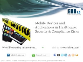 The New Trend in Healthcare IT




                                                      Mobile Devices and
                                                      Applications in Healthcare:
                                                      Security & Compliance Risks



  We will be starting in a moment …                                             Visit us at www.ehr20.com


               info@ehr20.com                           802-448-2255



© 2012 EHR 2.0. All rights reserved.To purchase reprints of this document, please email info@ehr20.com.
 
