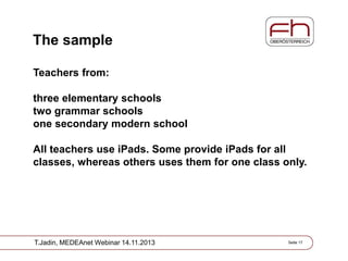 The sample
Teachers from:

three elementary schools
two grammar schools
one secondary modern school
All teachers use iPads. Some provide iPads for all
classes, whereas others uses them for one class only.

T.Jadin, MEDEAnet Webinar 14.11.2013

Seite 17

 