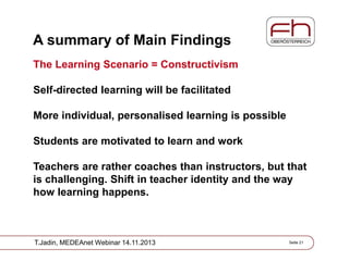 A summary of Main Findings
The Learning Scenario = Constructivism
Self-directed learning will be facilitated
More individual, personalised learning is possible
Students are motivated to learn and work
Teachers are rather coaches than instructors, but that
is challenging. Shift in teacher identity and the way
how learning happens.

T.Jadin, MEDEAnet Webinar 14.11.2013

Seite 21

 