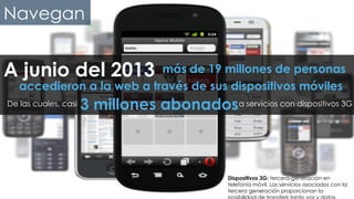 #FormaciónEBusiness
accedieron a la web a través de sus dispositivos móviles
A junio del 2013	
   más de 19 millones de personas	
  
De las cuales, casi a servicios con dispositivos 3G3 millones abonados 	
  
Dispositivos 3G: tercera-generación en
telefonía móvil. Los servicios asociados con la
tercera generación proporcionan la
Navegan
 