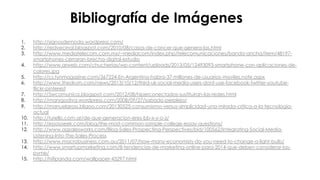 #FormaciónEBusiness
1.  http://signosdemoda.wordpress.com/
2.  http://redvecinal.blogspot.com/2010/08/casos-de-cancer-que-genera-las.html
3.  http://www.mediatelecom.com.mx/~mediacom/index.php/telecomunicaciones/banda-ancha/item/48197-
smartphones-cerraran-brecha-digital-estudio
4.  http://www.arweb.com/chucherias/wp-content/uploads/2013/05/12493093-smartphone-con-aplicaciones-de-
colores.jpg
5.  http://cs.tynmagazine.com/367224-En-Argentina-habra-37-millones-de-usuarios-moviles.note.aspx
6.  http://www.thedrum.com/news/2013/10/12/third-uk-social-media-users-dont-use-facebook-twitter-youtube-
flickr-pinterest
7.  http://5wcomunica.blogspot.com/2012/08/hiperconectados-sustituiran-las-redes.html
8.  http://marygodiva.wordpress.com/2008/09/27/sabado-perplejo/
9.  http://manuelgross.bligoo.com/20130525-consumismo-versus-simplicidad-una-mirada-critica-a-la-tecnologia-
actual
10.  http://turello.com.ar/de-que-generacion-eres-bb-x-y-o-z/
11.  http://essayseek.com/blog/the-most-common-sample-college-essay-questions/
12.  http://www.agsalesworks.com/Blog-Sales-Prospecting-Perspectives/bid/100562/Integrating-Social-Media-
Listening-Into-The-Sales-Process
13.  http://www.macrobusiness.com.au/2011/07/how-many-economists-do-you-need-to-change-a-light-bulb/
14.  http://www.smartupmarketing.com/8-tendencias-de-marketing-online-para-2014-que-deben-considerar-las-
pyme/
15.  http://hifipanda.com/wallpaper-43297.html
Bibliografía de Imágenes
 
