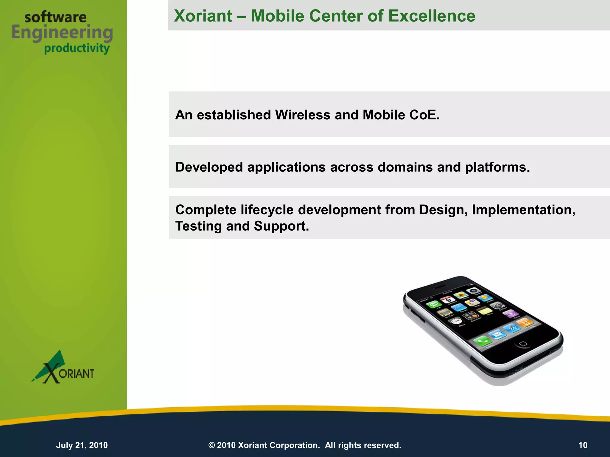 Xoriant – Mobile Center of Excellence




                An established Wireless and Mobile CoE.


                Developed applications across domains and platforms.


                Complete lifecycle development from Design, Implementation,
                Testing and Support.




July 21, 2010       © 2010 Xoriant Corporation. All rights reserved.          10
 