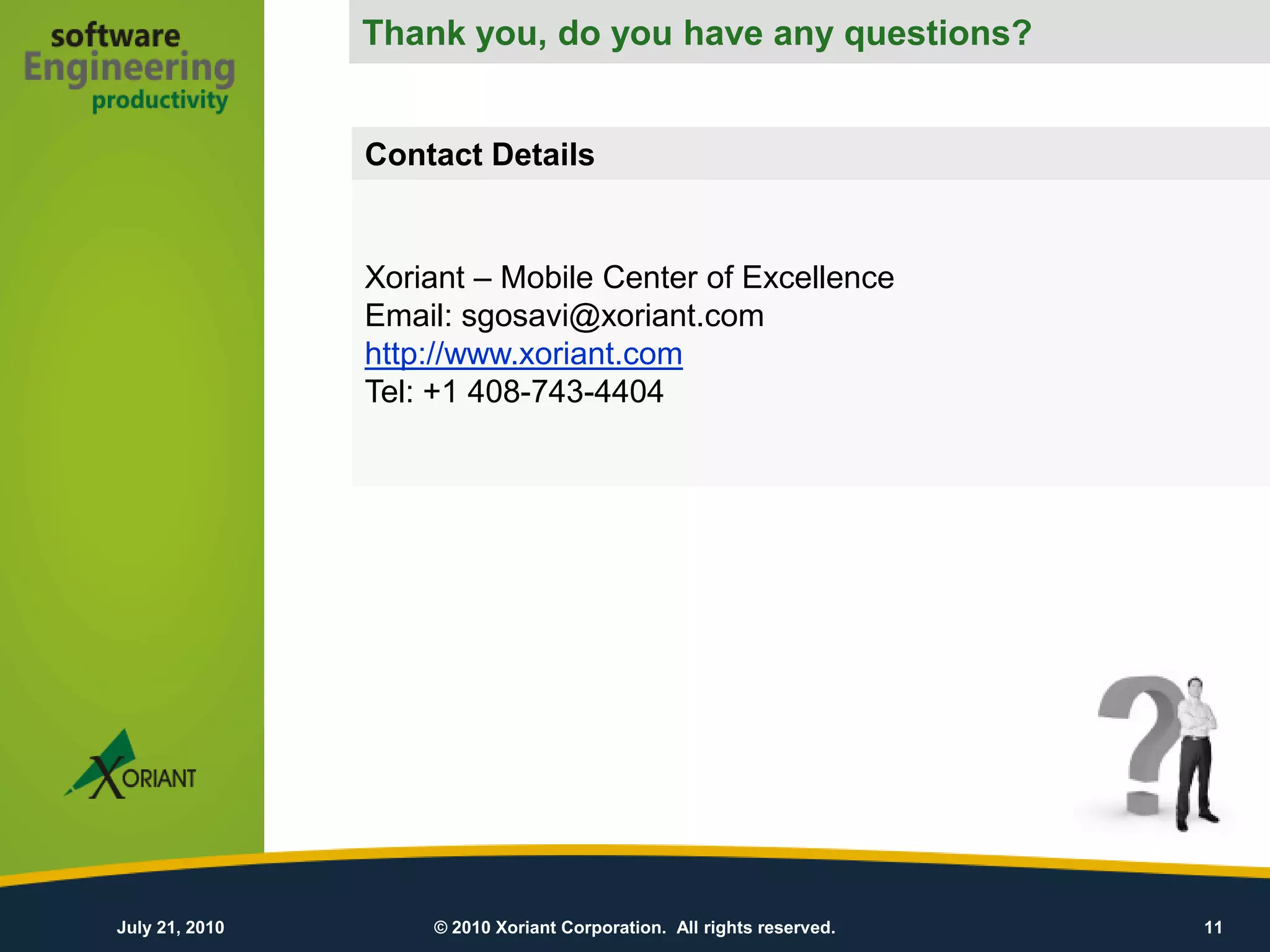 Thank you, do you have any questions?
                              Thank You!
                Contact Details


                Xoriant – Mobile Center of Excellence
                Email: sgosavi@xoriant.com
                http://www.xoriant.com
                Tel: +1 408-743-4404




July 21, 2010       © 2010 Xoriant Corporation. All rights reserved.   11
 