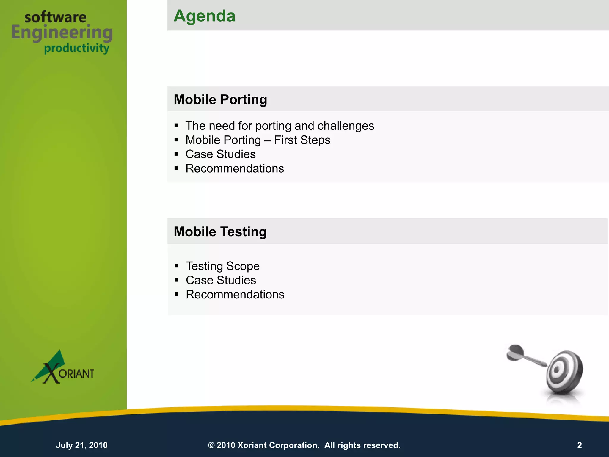 Agenda
                                                        Agenda


                Mobile Porting
                   The need for porting and challenges
                   Mobile Porting – First Steps
                   Case Studies
                   Recommendations




                Mobile Testing

                 Testing Scope
                 Case Studies
                 Recommendations




July 21, 2010           © 2010 Xoriant Corporation. All rights reserved.   2
 