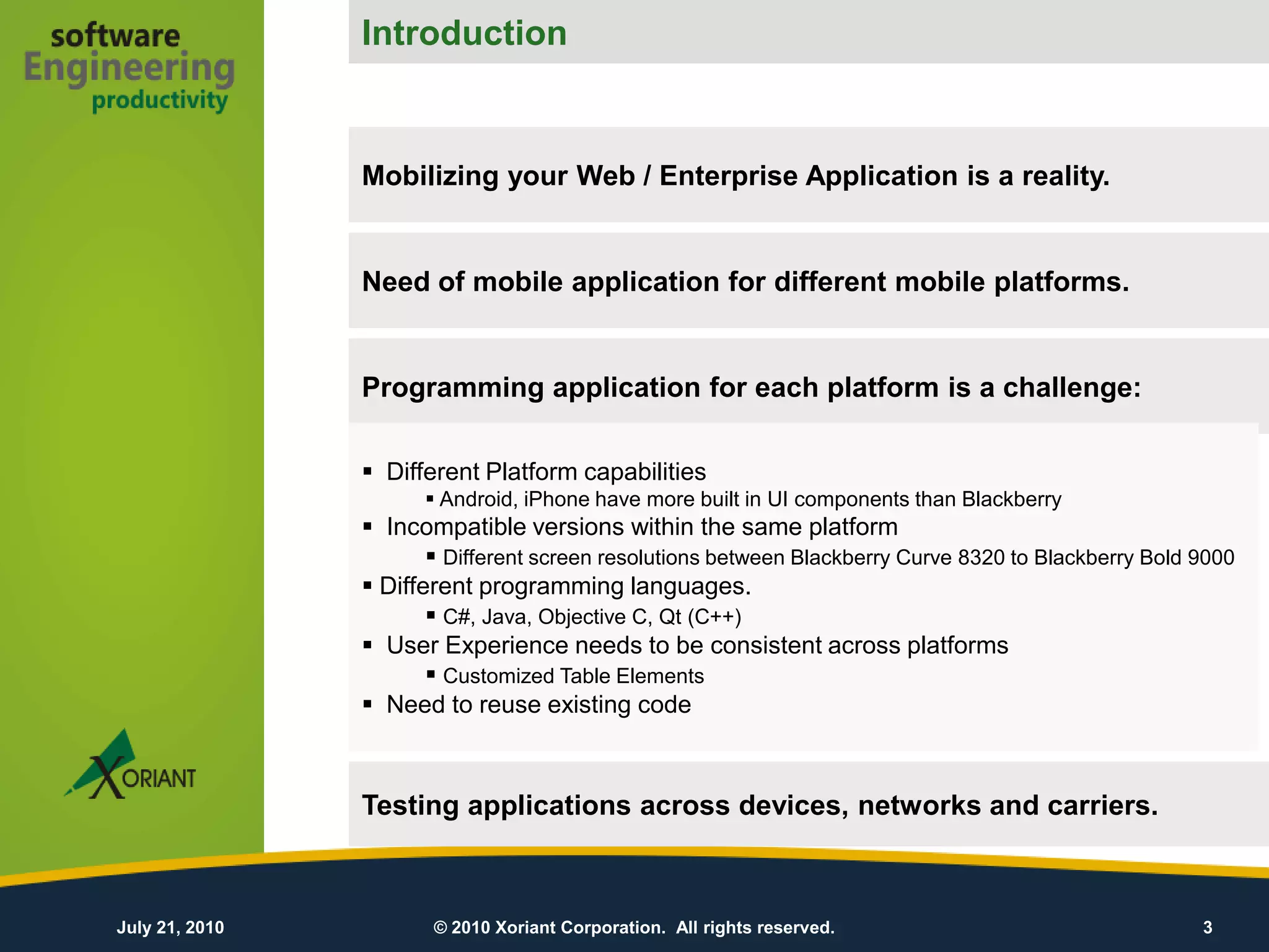Introduction
                                                  Introduction

                Mobilizing your Web / Enterprise Application is a reality.


                Need of mobile application for different mobile platforms.


                Programming application for each platform is a challenge:

                 Different Platform capabilities
                       Android, iPhone have more built in UI components than Blackberry
                 Incompatible versions within the same platform
                        Different screen resolutions between Blackberry Curve 8320 to Blackberry Bold 9000
                 Different programming languages.
                        C#, Java, Objective C, Qt (C++)
                 User Experience needs to be consistent across platforms
                        Customized Table Elements
                 Need to reuse existing code



                Testing applications across devices, networks and carriers.



July 21, 2010          © 2010 Xoriant Corporation. All rights reserved.                                3
 