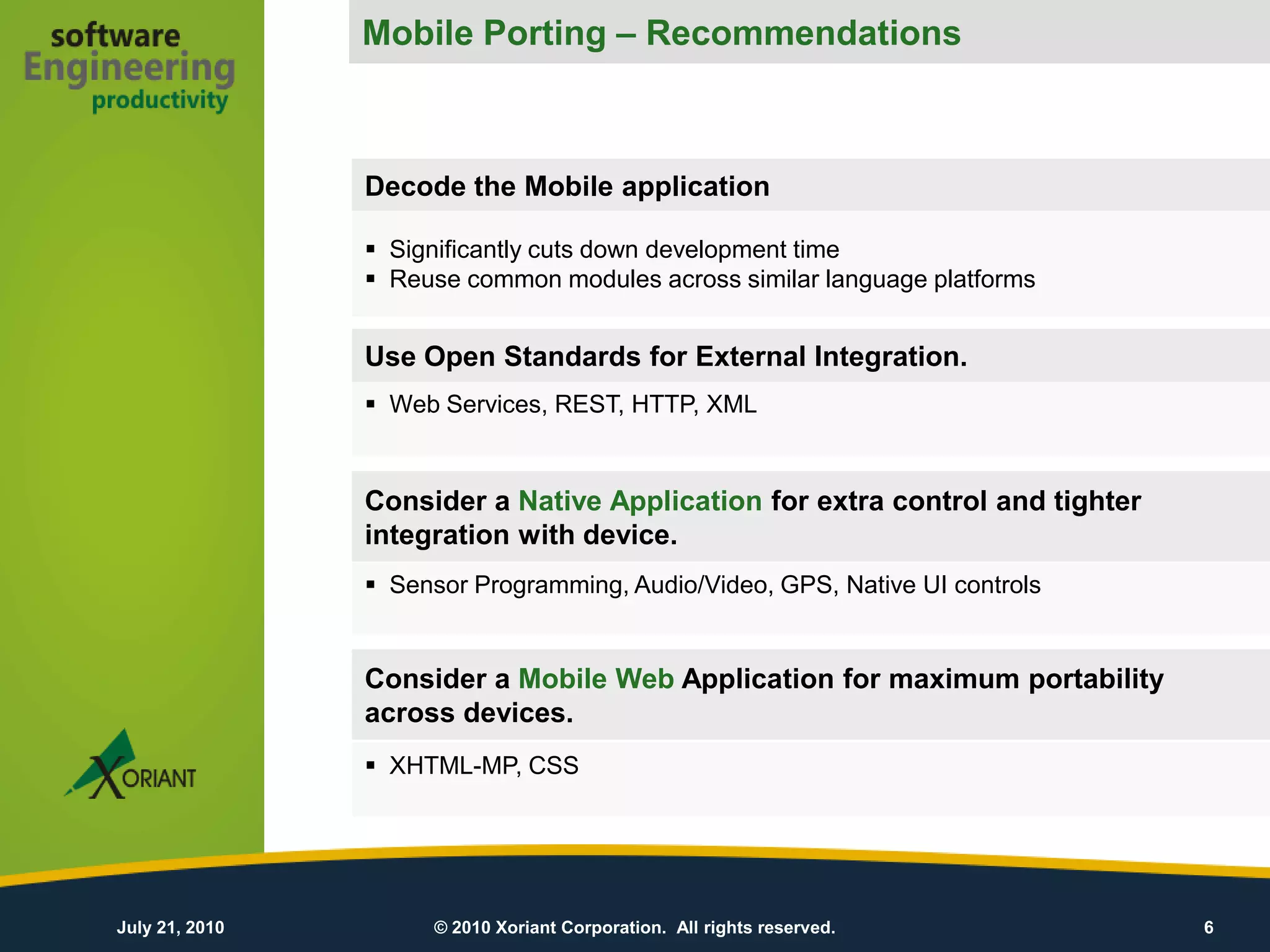 Mobile Porting – Recommendations
                Mobile Porting – Our recommendations

                    Decode the Mobile application

                     Significantly cuts down development time
                     Reuse common modules across similar language platforms


                    Use Open Standards for External Integration.
                     Web Services, REST, HTTP, XML


                    Consider a Native Application for extra control and tighter
                    integration with device.
                     Sensor Programming, Audio/Video, GPS, Native UI controls


                    Consider a Mobile Web Application for maximum portability
                    across devices.
                     XHTML-MP, CSS




July 21, 2010            © 2010 Xoriant Corporation. All rights reserved.         6
 