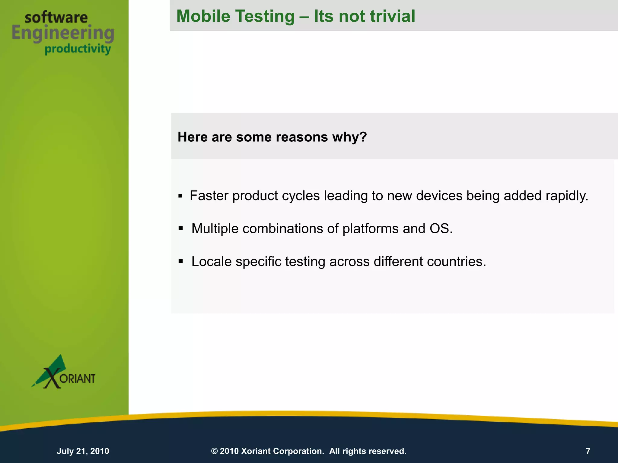 Mobile Testing – Its not trivial
                 Mobile Testing – Its difficult




                Here are some reasons why?



                 Faster product cycles leading to new devices being added rapidly.

                 Multiple combinations of platforms and OS.

                 Locale specific testing across different countries.




July 21, 2010        © 2010 Xoriant Corporation. All rights reserved.             7
 