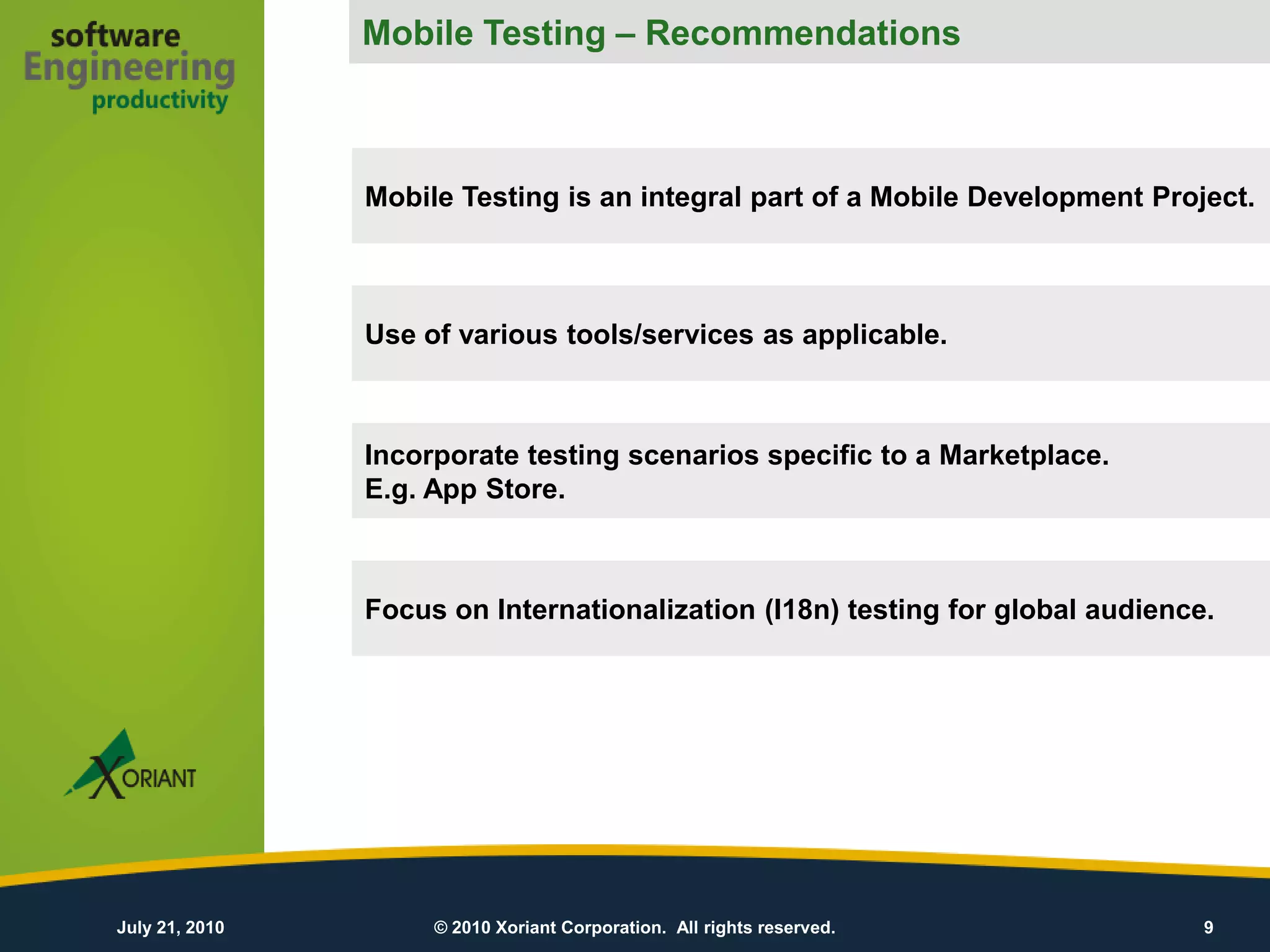 Mobile Testing – Recommendations



                Mobile Testing is an integral part of a Mobile Development Project.



                Use of various tools/services as applicable.



                Incorporate testing scenarios specific to a Marketplace.
                E.g. App Store.



                Focus on Internationalization (I18n) testing for global audience.




July 21, 2010        © 2010 Xoriant Corporation. All rights reserved.           9
 
