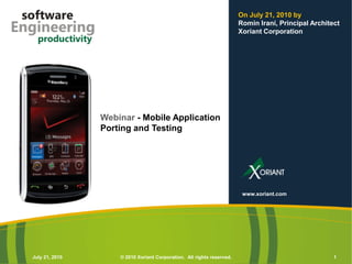 On July 21, 2010 by
                                                                       Romin Irani, Principal Architect
                                                                       Xoriant Corporation




                Webinar - Mobile Application
                Porting and Testing




                                                                        www.xoriant.com




July 21, 2010       © 2010 Xoriant Corporation. All rights reserved.                                 1
 