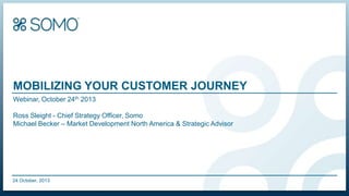 MOBILIZING YOUR CUSTOMER JOURNEY
Webinar, October 24th 2013
Ross Sleight - Chief Strategy Officer, Somo
Michael Becker – Market Development North America & Strategic Advisor

24 October, 2013
Somo Copyright & Confidential

 