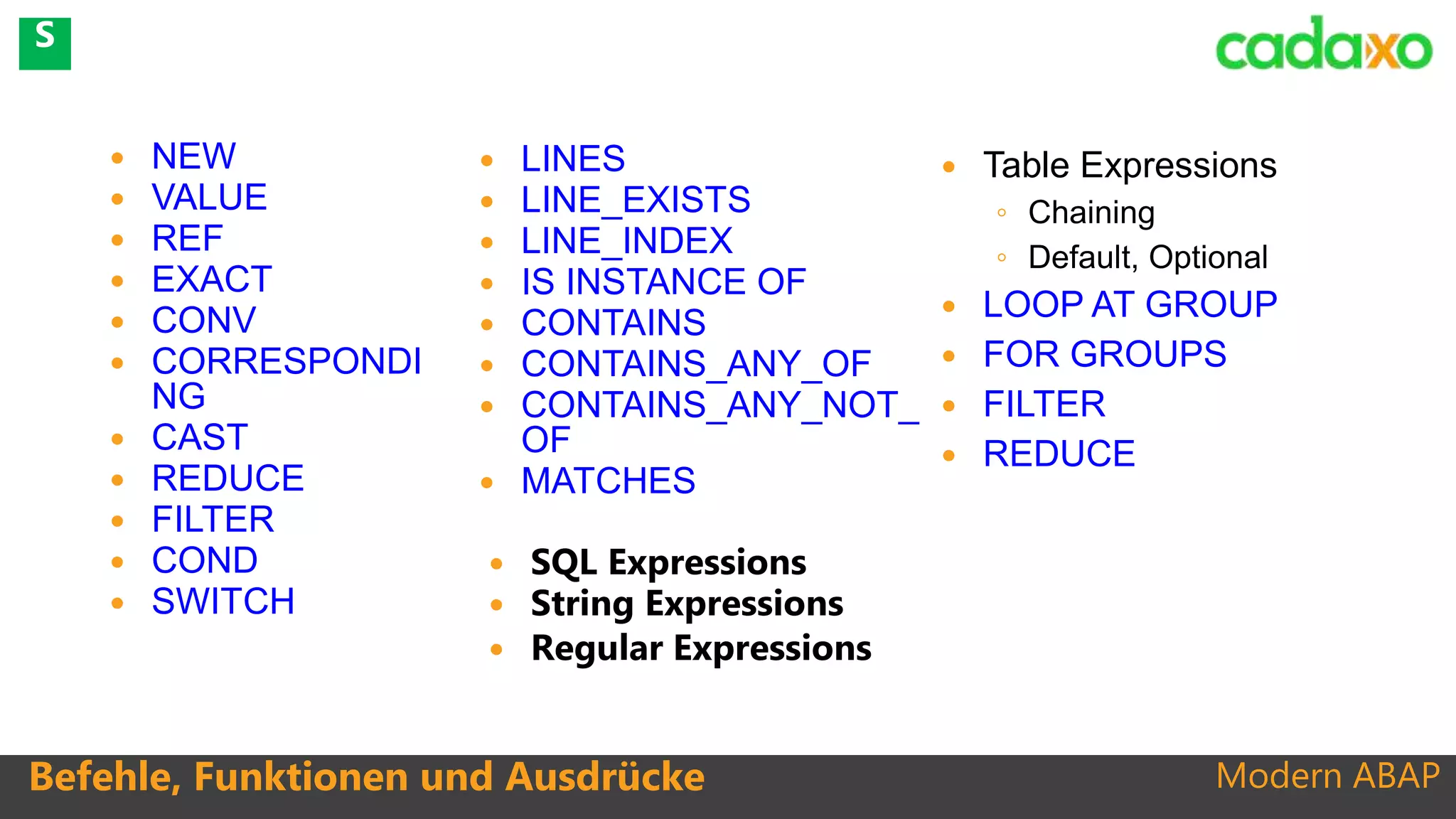 Modern ABAP
 NEW
 VALUE
 REF
 EXACT
 CONV
 CORRESPONDI
NG
 CAST
 REDUCE
 FILTER
 COND
 SWITCH
Befehle, Funktionen und Ausdrücke
 LINES
 LINE_EXISTS
 LINE_INDEX
 IS INSTANCE OF
 CONTAINS
 CONTAINS_ANY_OF
 CONTAINS_ANY_NOT_
OF
 MATCHES
 Table Expressions
◦ Chaining
◦ Default, Optional
 LOOP AT GROUP
 FOR GROUPS
 FILTER
 REDUCE
 SQL Expressions
 String Expressions
 Regular Expressions
S
 