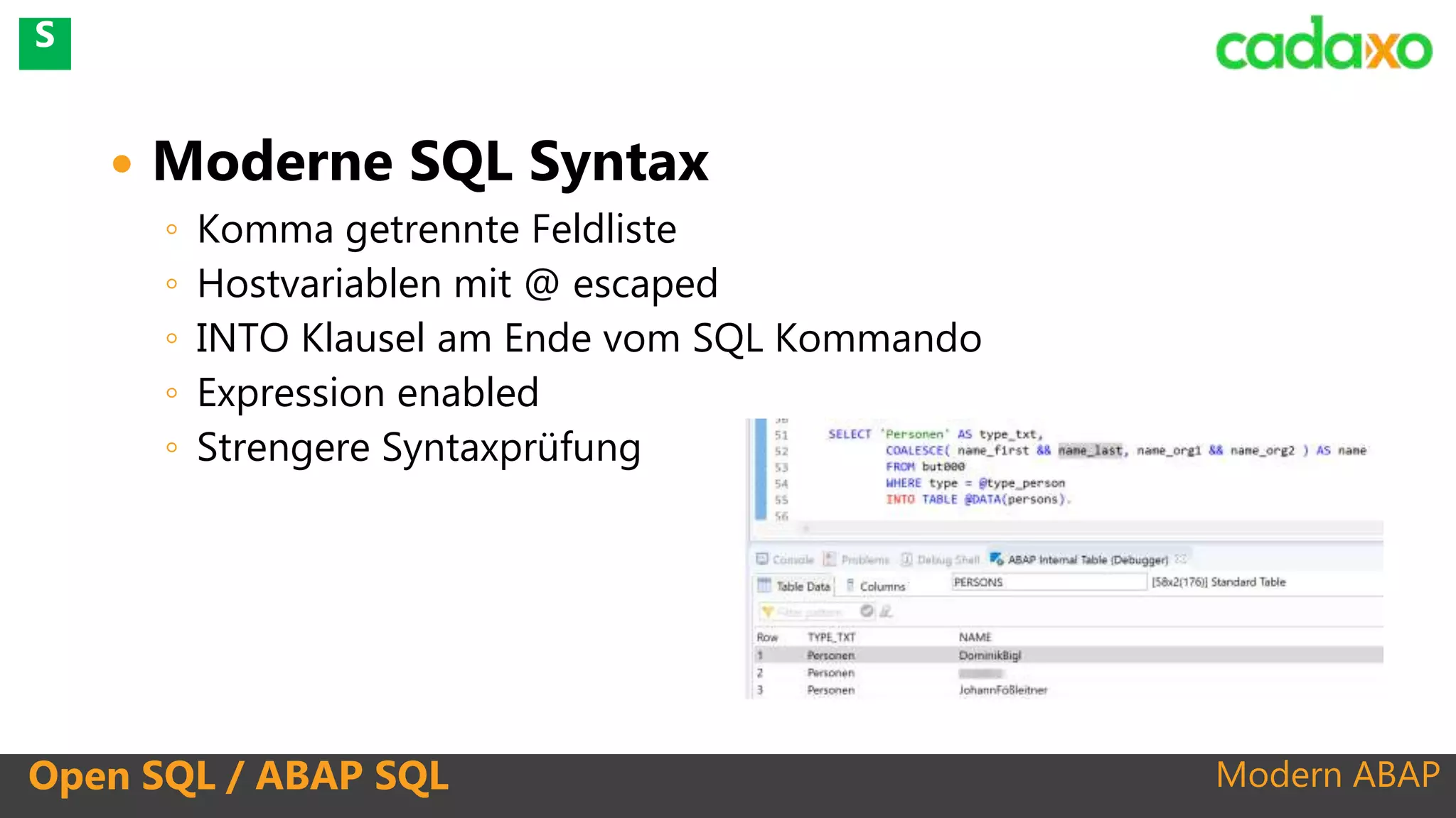 Modern ABAP
 Moderne SQL Syntax
◦ Komma getrennte Feldliste
◦ Hostvariablen mit @ escaped
◦ INTO Klausel am Ende vom SQL Kommando
◦ Expression enabled
◦ Strengere Syntaxprüfung
Open SQL / ABAP SQL
S
 