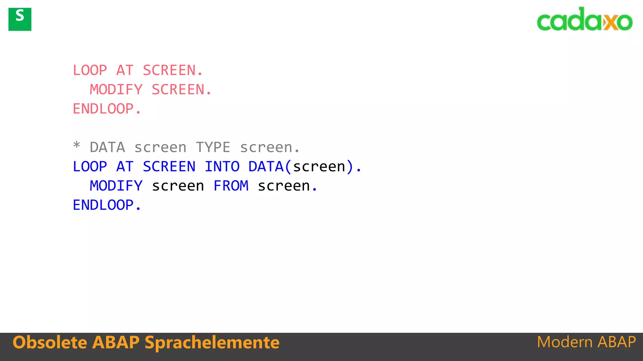 Modern ABAPObsolete ABAP Sprachelemente
LOOP AT SCREEN.
MODIFY SCREEN.
ENDLOOP.
* DATA screen TYPE screen.
LOOP AT SCREEN INTO DATA(screen).
MODIFY screen FROM screen.
ENDLOOP.
S
 