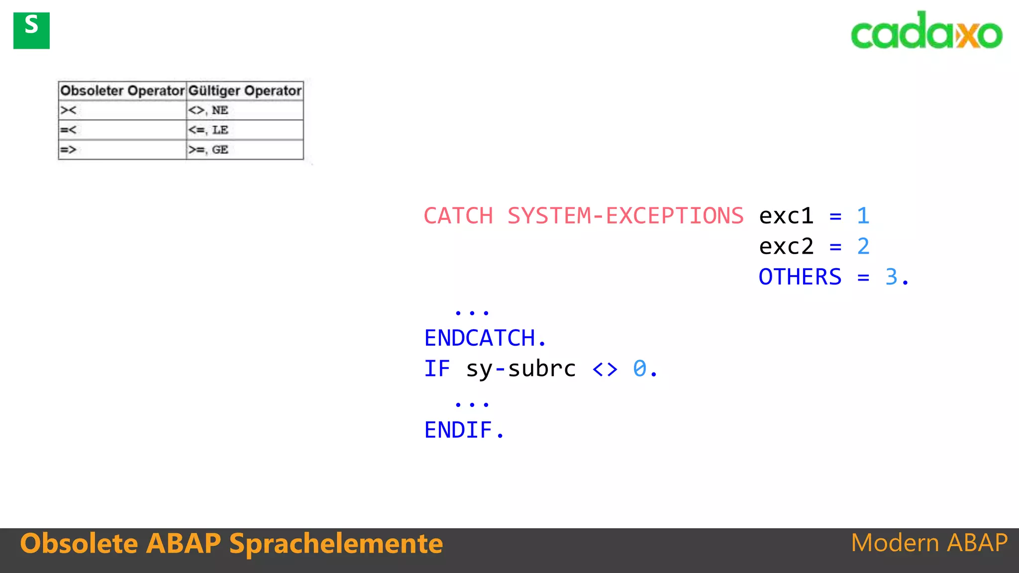 Modern ABAPObsolete ABAP Sprachelemente
CATCH SYSTEM-EXCEPTIONS exc1 = 1
exc2 = 2
OTHERS = 3.
...
ENDCATCH.
IF sy-subrc <> 0.
...
ENDIF.
S
 